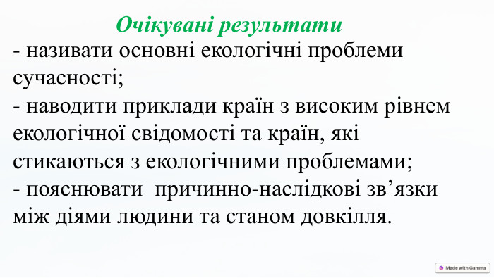 Очікувані результати- називати основні екологічні проблеми сучасності;- наводити приклади країн з високим рівнем екологічної свідомості та країн, які стикаються з екологічними проблемами;- пояснювати причинно-наслідкові зв’язки між діями людини та станом довкілля.