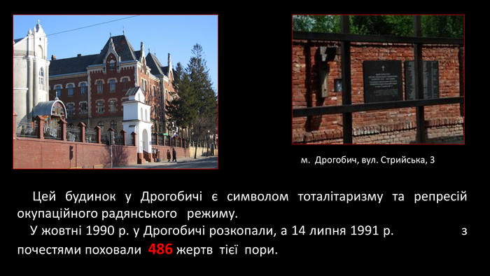  Цей будинок у Дрогобичі є символом тоталітаризму та репресій окупаційного радянського режиму.   У жовтні 1990 р. у Дрогобичі розкопали, а 14 липня 1991 р. з почестями поховали  486 жертв тієї пори. м. Дрогобич, вул. Стрийська, 3