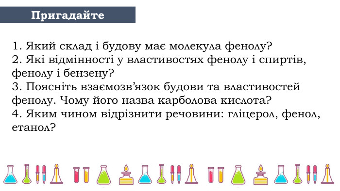 1. Який склад і будову має молекула фенолу?2. Які відмінності у властивостях фенолу і спиртів, фенолу і бензену?3. Поясніть взаємозв’язок будови та властивостей фенолу. Чому його назва карболова кислота?4. Яким чином відрізнити речовини: гліцерол, фенол, етанол?Пригадайте 