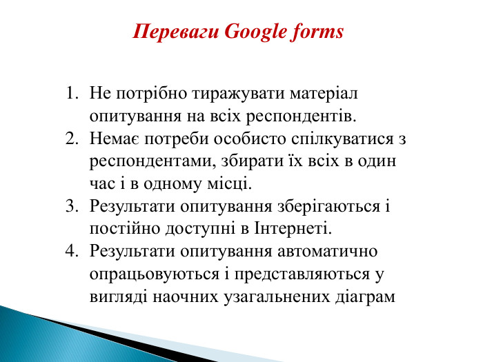 Не потрібно тиражувати матеріал опитування на всіх респондентів. Немає потреби особисто спілкуватися з респондентами, збирати їх всіх в один час і в одному місці. Результати опитування зберігаються і постійно доступні в Інтернеті. Результати опитування автоматично опрацьовуються і представляються у вигляді наочних узагальнених діаграм. Переваги Google forms 