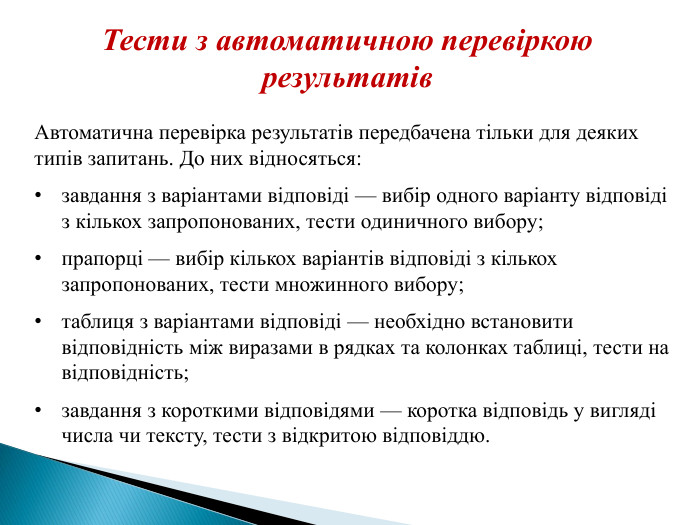 Тести з автоматичною перевіркою результатів. Автоматична перевірка результатів передбачена тільки для деяких типів запитань. До них відносяться:завдання з варіантами відповіді — вибір одного варіанту відповіді з кількох запропонованих, тести одиничного вибору;прапорці — вибір кількох варіантів відповіді з кількох запропонованих, тести множинного вибору;таблиця з варіантами відповіді — необхідно встановити відповідність між виразами в рядках та колонках таблиці, тести на відповідність;завдання з короткими відповідями — коротка відповідь у вигляді числа чи тексту, тести з відкритою відповіддю.