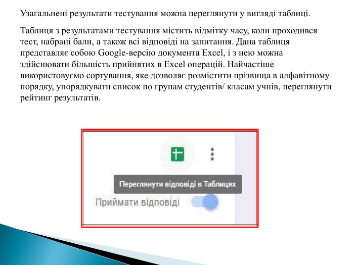 Узагальнені результати тестування можна переглянути у вигляді таблиці. Таблиця з результатами тестування містить відмітку часу, коли проходився тест, набрані бали, а також всі відповіді на запитання. Дана таблиця представляє собою Google-версію документа Excel, і з нею можна здійснювати більшість прийнятих в Excel операцій. Найчастіше використовуємо сортування, яке дозволяє розмістити прізвища в алфавітному порядку, упорядкувати список по групам студентів/ класам учнів, переглянути рейтинг результатів.