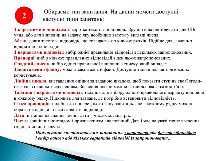  Обираємо тип запитання. На даний момент доступні наступні типи запитань: З короткими відповідями: коротка текстова відповідь. Зручно використовувати для ПІБ учня, або для відповіді на задачу, яку необхідно ввести у вигляді числа. Абзац: довга текстова відповідь, що складається з кількох рядків. Підійде для завдань з відкритою відповіддю. З варіантами відповіді: вибір однієї правильної відповіді з декількох запропонованих. Прапорці: вибір кількох правильних відповідей з декількох запропонованих. Спадний список: вибір однієї правильної відповіді з списку, який випадає. Завантаження файлу: можна завантажити файл. Доступно тільки для авторизованих користувачів. Лінійна шкала: виставлення оцінки за заданою шкалою, щоб показати ступінь своєї згоди-незгоди з певним твердженням. Значення шкали можна встановлювати самостійно. Таблиця з варіантами відповіді: таблиця для вибору одного правильного варіанту відповіді в кожному рядку. Підходить для завдань, де потрібно встановити відповідність. Сітка прапорців: подібна до попереднього типу запитань, але в кожному рядку можна обрати не один, а кілька варіантів відповіді. Дата: питання на знання точної дати – число, місяць, рік. Час: за зовнішнім виглядом і призначенням аналогічний Даті і має на увазі точне введення годин, хвилин і секунд.	Найчастіше використовуємо запитання з короткою або довгою відповіддю і вибір одного або кількох варіантів відповіді із запропонованих. 2