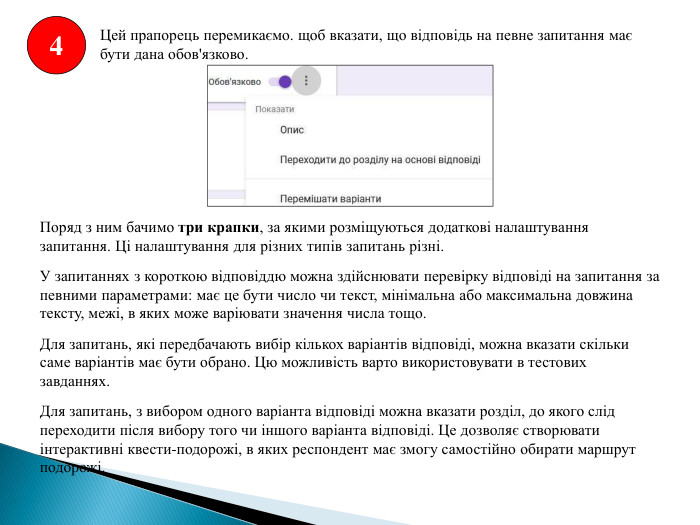 4 Цей прапорець перемикаємо. щоб вказати, що відповідь на певне запитання має бути дана обов'язково. Поряд з ним бачимо три крапки, за якими розміщуються додаткові налаштування запитання. Ці налаштування для різних типів запитань різні. У запитаннях з короткою відповіддю можна здійснювати перевірку відповіді на запитання за певними параметрами: має це бути число чи текст, мінімальна або максимальна довжина тексту, межі, в яких може варіювати значення числа тощо. Для запитань, які передбачають вибір кількох варіантів відповіді, можна вказати скільки саме варіантів має бути обрано. Цю можливість варто використовувати в тестових завданнях. Для запитань, з вибором одного варіанта відповіді можна вказати розділ, до якого слід переходити після вибору того чи іншого варіанта відповіді. Це дозволяє створювати інтерактивні квести-подорожі, в яких респондент має змогу самостійно обирати маршрут подорожі.