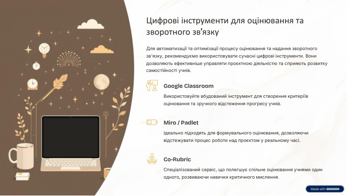 Цифрові інструменти для оцінювання та зворотного зв'язку. Для автоматизації та оптимізації процесу оцінювання та надання зворотного зв'язку, рекомендуємо використовувати сучасні цифрові інструменти. Вони дозволяють ефективніше управляти проєктною діяльністю та сприяють розвитку самостійності учнів. Google Classroom. Використовуйте вбудований інструмент для створення критеріїв оцінювання та зручного відстеження прогресу учнів. Miro / PadletІдеально підходять для формувального оцінювання, дозволяючи відстежувати процес роботи над проєктом у реальному часі. Co-Rubric. Спеціалізований сервіс, що полегшує спільне оцінювання учнями один одного, розвиваючи навички критичного мислення.