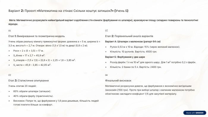 Варіант 2: Проєкт: «Математика на стінах: Скільки коштує затишок?» (Учень Б) Мета: Математично розрахувати найвигідніший варіант оздоблення стін кімнати (фарбування vs шпалери), враховуючи площу складних поверхонь та технологічні відходи.01 Етап 1: Вимірювання та геометрична модель. Учень обрав реальну кімнату прямокутної форми: довжина a = 5 м, ширина b = 3,5 м, висота h = 2,7 м. Отвори: вікно (1,5 х 1,5 м) та двері (0,8 х 2 м). Pосн = 2 х (5 + 3,5) = 17 м. S_бічна = 17 x 2,7 = 45,9 м². S_отворів = (1,5 x 1,5) + (0,8 x 2) = 2,25 + 1,6 = 3,85 м². S_чиста = 45,9 - 3,85 = 42,05 м².02 Етап 2: Порівняльний аналіз варіантів. Варіант А: Шпалери з малюнком (рапорт 64 см)Рулон 0,53 м x 10 м. Відходи: 15% (через великий малюнок). Кількість: 10 рулонів. Вартість: 4500 грн. Варіант Б: Фарбування у два шари. Розхід фарби: 1 л на 10 м² для одного шару. Для 1 м² потрібно 0,2 л фарби. Кількість: 2 банки по 5 л. Вартість: 2400 грн.03 Етап 3: Статистичне опитування. Учень опитав 20 людей:60% обрали шпалери (затишок).40% обрали фарбу (практичність). Висновок: Попри те, що фарбування у 1,8 раза дешевше, більшість людей готові платити більше за комфорт.04 Фінальний висновок. Математичні розрахунки довели, що фарбування є економічно вигіднішим (економія 2100 грн). Проте при виборі шпалер з великим малюнком потрібно обов'язково закладати коефіцієнт 1,15 для закупівлі матеріалу.