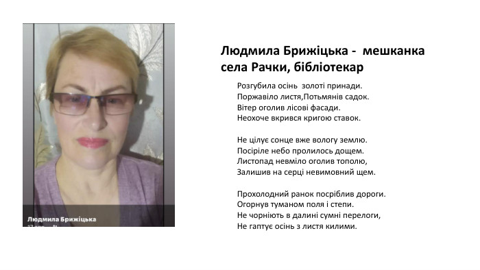 Людмила Брижіцька - мешканка села Рачки, бібліотекар. Розгубила осінь золоті принади. Поржавіло листя,Потьмянів садок. Вітер оголив лісові фасади. Неохоче вкрився кригою ставок. Не цілує сонце вже вологу землю. Посіріле небо пролилось дощем. Листопад невміло оголив тополю,Залишив на серці невимовний щем. Прохолодний ранок посріблив дороги. Огорнув туманом поля і степи. Не чорніють в далині сумні перелоги,Не гаптує осінь з листя килими.