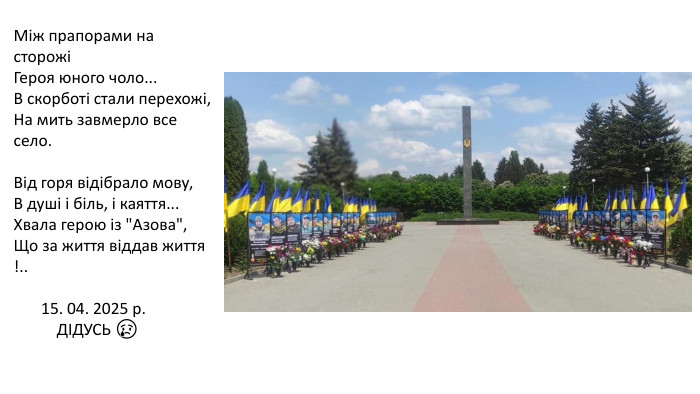 Між прапорами на сторожі Героя юного чоло... В скорботі стали перехожі,На мить завмерло все село. Від горя відібрало мову, В душі і біль, і каяття... Хвала герою із 