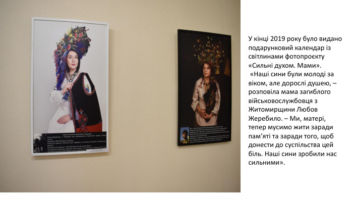 У кінці 2019 року було видано подарунковий календар із світлинами фотопроєкту «Сильні духом. Мами». «Наші сини були молоді за віком, але дорослі душею, – розповіла мама загиблого військовослужбовця з Житомирщини Любов Жеребило. – Ми, матері, тепер мусимо жити заради пам’яті та заради того, щоб донести до суспільства цей біль. Наші сини зробили нас сильними».