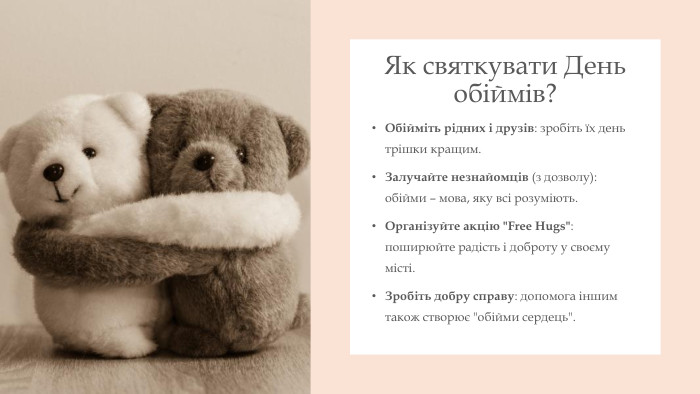 Як святкувати День обіймів?Обійміть рідних і друзів: зробіть їх день трішки кращим. Залучайте незнайомців (з дозволу): обійми – мова, яку всі розуміють. Організуйте акцію 