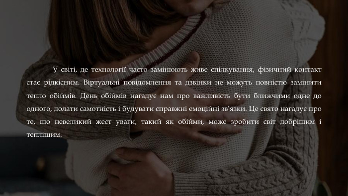 	У світі, де технології часто замінюють живе спілкування, фізичний контакт стає рідкісним. Віртуальні повідомлення та дзвінки не можуть повністю замінити тепло обіймів. День обіймів нагадує нам про важливість бути ближчими одне до одного, долати самотність і будувати справжні емоційні зв’язки. Це свято нагадує про те, що невеликий жест уваги, такий як обійми, може зробити світ добрішим і теплішим.