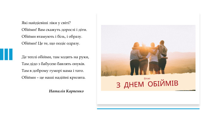 Які найдієвіші ліки у світі?Обійми! Вам скажуть дорослі і діти. Обійми втамують і біль, і образу. Обійми! Це те, що подіє одразу. Де теплі обійми, там ходять на руки,Там дідо з бабусею бавлять онуків. Там в доброму гуморі мама і тато. Обійми – це наші надійні крилята. Наталія Карпенко