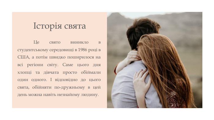 Історія свята	Це свято виникло в студентському середовищі в 1986 році в США, а потім швидко поширилося на всі регіони світу. Саме цього дня хлопці та дівчата просто обіймали один одного. І відповідно до цього свята, обійняти по-дружньому в цей день можна навіть незнайому людину.