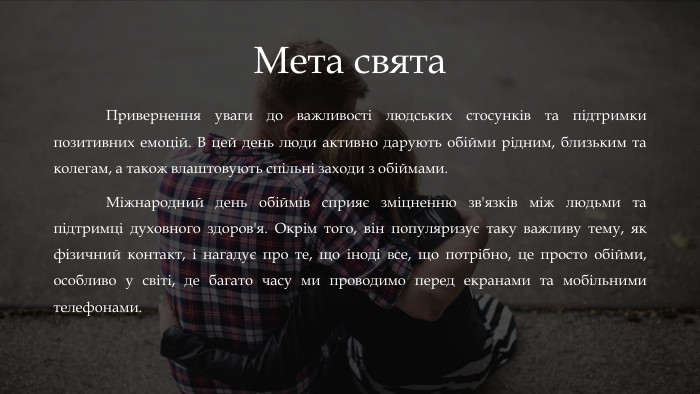 Мета свята	Привернення уваги до важливості людських стосунків та підтримки позитивних емоцій. В цей день люди активно дарують обійми рідним, близьким та колегам, а також влаштовують спільні заходи з обіймами. Міжнародний день обіймів сприяє зміцненню зв'язків між людьми та підтримці духовного здоров'я. Окрім того, він популяризує таку важливу тему, як фізичний контакт, і нагадує про те, що іноді все, що потрібно, це просто обійми, особливо у світі, де багато часу ми проводимо перед екранами та мобільними телефонами.