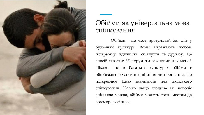 Обійми як універсальна мова спілкування	Обійми – це жест, зрозумілий без слів у будь-якій культурі. Вони виражають любов, підтримку, вдячність, співчуття та дружбу. Це спосіб сказати: 