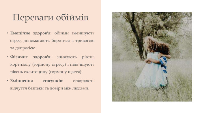Переваги обіймів. Емоційне здоров'я: обійми зменшують стрес, допомагають боротися з тривогою та депресією. Фізичне здоров'я: знижують рівень кортизолу (гормону стресу) і підвищують рівень окситоцину (гормону щастя). Зміцнення стосунків: створюють відчуття безпеки та довіри між людьми. 