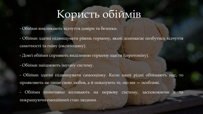 Користь обіймів- Обійми викликають відчуття довіри та безпеки. - Обійми здатні підвищувати рівень гормону, який допомагає позбутись відчуття самотності та гніву (окситоцину).- Довгі обійми сприяють виділенню гормону щастя (серотоніну). - Обійми зміцнюють імунну систему.- Обійми здатні підвищувати самооцінку. Коли наші рідні обіймають нас, то проявляють не лише свою любов, а й показують те, що ми — особливі. - Обійми позитивно впливають на нервову систему, заспокоюючи її та покращуючи емоційний стан людини.