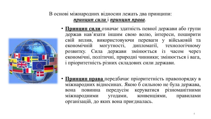 4 В основі міжнародних відносин лежать два принципи: принцип сили і принцип права. Принцип сили означає здатність певної держави або групи держав нав’язати іншим свою волю, інтереси, поширити свій вплив, використовуючи переваги у військовій та економічній могутності, дипломатії, технологічному розвитку. Сила держави змінюється із часом через економічні, політичні, природні чинники; змінюється і вага, і пріоритетність різних складових сили держави. Принцип права передбачає пріоритетність правопорядку в міжнародних відносинах. Якою б сильною не була держава, вона повинна передусім керуватися різноманітними міжнародними угодами, конвенціями, правилами організацій, до яких вона приєдналась.