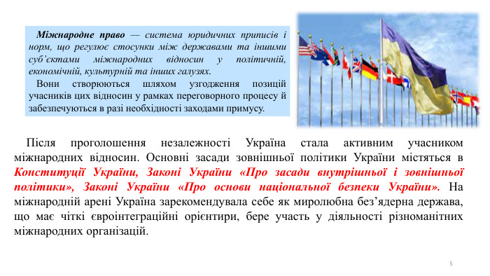 5 Після проголошення незалежності Україна стала активним учасником міжнародних відносин. Основні засади зовнішньої політики України містяться в Конституції України, Законі України «Про засади внутрішньої і зовнішньої політики», Законі України «Про основи національної безпеки України». На міжнародній арені Україна зарекомендувала себе як миролюбна без’ядерна держава, що має чіткі євроінтеграційні орієнтири, бере участь у діяльності різноманітних міжнародних організацій. Міжнародне право — система юридичних приписів і норм, що регулює стосунки між державами та іншими суб’єктами міжнародних відносин у політичній, економічній, культурній та інших галузях. Вони створюються шляхом узгодження позицій учасників цих відносин у рамках переговорного процесу й забезпечуються в разі необхідності заходами примусу. 