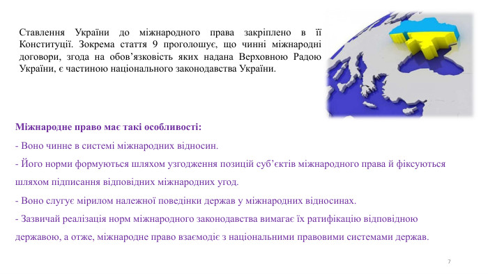 7 Ставлення України до міжнародного права закріплено в її Конституції. Зокрема стаття 9 проголошує, що чинні міжнародні договори, згода на обов’язковість яких надана Верховною Радою України, є частиною національного законодавства України. Міжнародне право має такі особливості:- Воно чинне в системі міжнародних відносин.- Його норми формуються шляхом узгодження позицій суб’єктів міжнародного права й фіксуються шляхом підписання відповідних міжнародних угод.- Воно слугує мірилом належної поведінки держав у міжнародних відносинах.- Зазвичай реалізація норм міжнародного законодавства вимагає їх ратифікацію відповідною державою, а отже, міжнародне право взаємодіє з національними правовими системами держав.