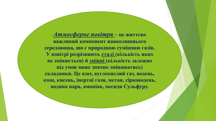 Атмосферне повітря – це життєво важливий компонент навколишнього середовища, що є природною сумішшю газів. У повітрі розрізняють сталі (кількість яких не змінюється) й змінні (кількість залежно від умов може значно змінюватись) складники. Це азот, вуглекислий газ, водень, озон, кисень, інертні гази, метан, сірководень, водяна пара, амоніак, оксиди Сульфуру. 