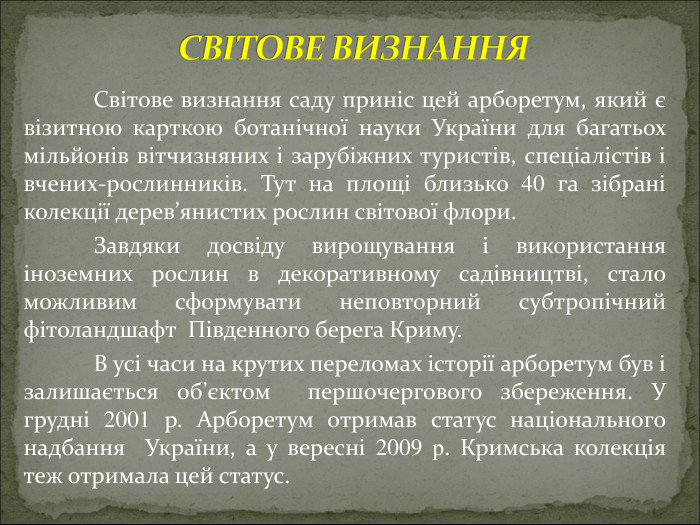  Світове визнання саду приніс цей арборетум, який є візитною карткою ботанічної науки України для багатьох мільйонів вітчизняних і зарубіжних туристів, спеціалістів і вчених-рослинників. Тут на площі близько 40 га зібрані колекції дерев’янистих рослин світової флори.  Завдяки досвіду вирощування і використання іноземних рослин в декоративному садівництві, стало можливим сформувати неповторний субтропічний фітоландшафт  Південного берега Криму.  В усі часи на крутих переломах історії арборетум був і залишається об’єктом  першочергового збереження. У грудні 2001 р. Арборетум отримав статус національного надбання  України, а у вересні 2009 р. Кримська колекція теж отримала цей статус.                                                             