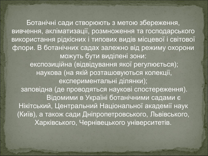 Ботанічні сади створюють з метою збереження, вивчення, акліматизації, розмноження та господарського використання рідкісних і типових видів місцевої і світової флори. В ботанічних садах залежно від режиму охорони можуть бути виділені зони:   експозиційна (відвідування якої регулюється);   наукова (на якій розташовуються колекції, експериментальні ділянки);   заповідна (де проводяться наукові спостереження).  Відомими в Україні ботанічними садами є Нікітський, Центральний Національної академії наук (Київ), а також сади Дніпропетровського, Львівського, Харківського, Чернівецького університетів. 