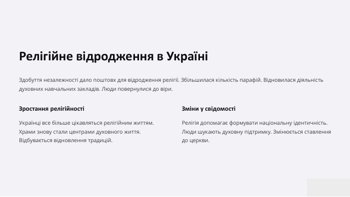 Релігійне відродження в УкраїніЗдобуття незалежності дало поштовх для відродження релігії. Збільшилася кількість парафій. Відновилася діяльність духовних навчальних закладів. Люди повернулися до віри. Зростання релігійностіУкраїнці все більше цікавляться релігійним життям. Храми знову стали центрами духовного життя. Відбувається відновлення традицій. Зміни у свідомостіРелігія допомагає формувати національну ідентичність. Люди шукають духовну підтримку. Змінюється ставлення до церкви.