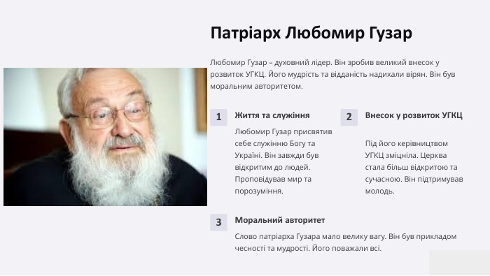 Патріарх Любомир Гузар. Любомир Гузар – духовний лідер. Він зробив великий внесок у розвиток УГКЦ. Його мудрість та відданість надихали вірян. Він був моральним авторитетом.1 Життя та служіння. Любомир Гузар присвятив себе служінню Богу та Україні. Він завжди був відкритим до людей. Проповідував мир та порозуміння.2 Внесок у розвиток УГКЦПід його керівництвом УГКЦ зміцніла. Церква стала більш відкритою та сучасною. Він підтримував молодь.3 Моральний авторитет. Слово патріарха Гузара мало велику вагу. Він був прикладом чесності та мудрості. Його поважали всі.
