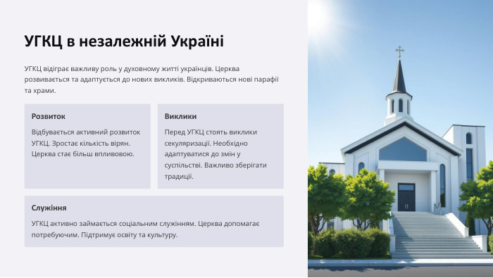 УГКЦ в незалежній УкраїніУГКЦ відіграє важливу роль у духовному житті українців. Церква розвивається та адаптується до нових викликів. Відкриваються нові парафії та храми. Розвиток. Відбувається активний розвиток УГКЦ. Зростає кількість вірян. Церква стає більш впливовою. Виклики. Перед УГКЦ стоять виклики секуляризації. Необхідно адаптуватися до змін у суспільстві. Важливо зберігати традиції. Служіння. УГКЦ активно займається соціальним служінням. Церква допомагає потребуючим. Підтримує освіту та культуру.