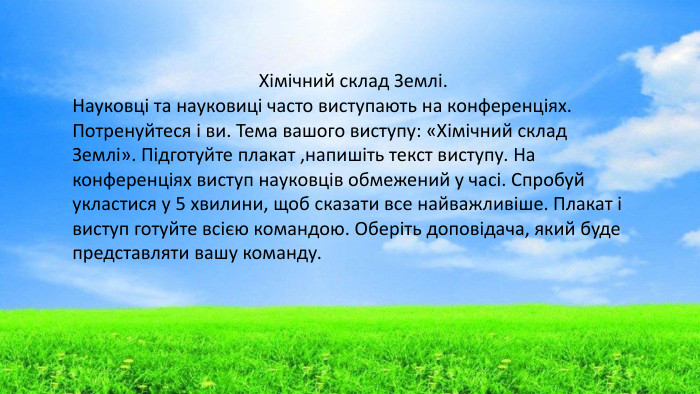 Хімічний склад Землі. Науковці та науковиці часто виступають на конференціях. Потренуйтеся і ви. Тема вашого виступу: «Хімічний склад Землі». Підготуйте плакат ,напишіть текст виступу. На конференціях виступ науковців обмежений у часі. Спробуй укластися у 5 хвилини, щоб сказати все найважливіше. Плакат і виступ готуйте всією командою. Оберіть доповідача, який буде представляти вашу команду. 