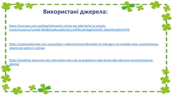 Використані джерела:https://vseroste.com.ua/blog/mikrozelen-shcho-tse-take-korist-ta-pravila-viroshchuvannia?srsltid=Afm. BOop. Ktzzo. DDu4j1 Lnvf59 Isuk. Fdag. Px. VJm. X5-10e5s. S5n. J0 G3n. GT0https://yaskravaklumba.com.ua/ua/stati-i-video/simena/mikrozelen-ili-mikrogrin-za-neskolko-dnei-vyrashchivanie-vitaminnoi-zeleni-iz-semianhttps://meatfree.place/vse-pro-mikrozelen-vid-a-do-ya-populiarni-vydy-koryst-dlia-zdorovia-vyroshchuvannia-vdoma/