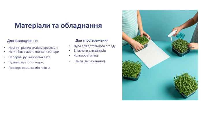 Матеріали та обладнання. Для вирощування. Насіння різних видів мікрозеленіНеглибокі пластикові контейнери. Паперові рушники або вата. Пульверизатор з водою. Прозора кришка або плівка. Для спостереження. Лупа для детального огляду. Блокноти для записів. Кольорові олівціЗемля (за бажанням)