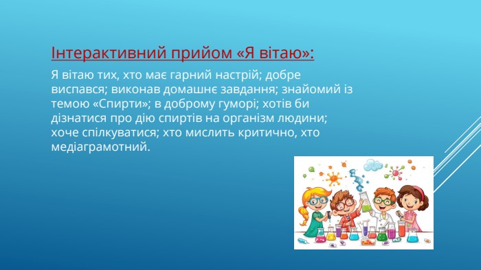 Інтерактивний прийом «Я ві­таю»: Я вітаю тих, хто має гарний на­стрій; добре виспався; виконав домашнє завдання; знайомий із темою «Спирти»; в доброму гуморі; хотів би дізнатися про дію спиртів на організм людини; хоче спілкуватися; хто мислить критично, хто медіаграмотний. 