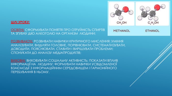Цілі уроку:освітні: сформувати поняття про отруйність спиртів та згубну дію алкоголю на організм  людини;розвиваючі: розвивати навички критичного мислення: уміння аналізувати, виділяти головне, порівнювати, систематизувати, доводити, пояснювати, ставити і вирішувати проблеми; спонукати до аналізу медіапродуктів;виховні: виховувати соціальну активність; показати вплив інформації на  людину; формувати навички усвідомленої взаємодії з інформаційним середовищем і гармонійного перебування в ньому.