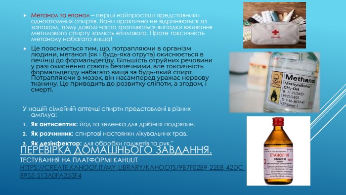 Перевірка Домашнього завдання. Тестування на платформі kahuut https://create.kahoot.it/my-library/kahoots/9b7f02b9-22eb-42dc-8955-513a0fa353f4 Метанол та етанол – перші найпростіші представники одноатомних спиртів. Вони практично не відрізняються за запахом, тому доволі часто трапляються випадки вживання метилового спирту замість етилового. Проте токсичність метанолу набагато вища!Це пояснюється тим, що, потрапляючи в організм людини, метанол (як і будь-яка отрута) окиснюється в печінці до формальдегіду. Більшість отруйних речовини у разі окиснення стають безпечними, але токсичність формальдегіду набагато вища за будь-який спирт. Потрапляючи в мозок, він насамперед уражає нервову тканину. Це приводить до розвитку сліпоти, а згодом, і смерті. У нашій сімейній аптечці спирти представлені в різних амплуа: Як антисептик: йод та зеленка для дрібних подряпин. Як розчинник: спиртові настоянки лікувальних трав. Як дезінфектор: для обробки гаджетів та рук.