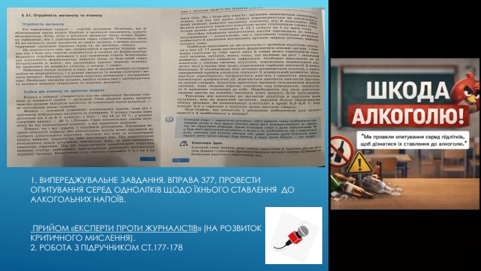 1. Випереджувальне завдання. Вправа 377, Провести опитування серед однолітків щодо їхнього ставлення до алкогольних напоїв. Прийом «Експерти проти журналістів» (на розвиток критичного мислення).2. Робота з підручником ст.177-178