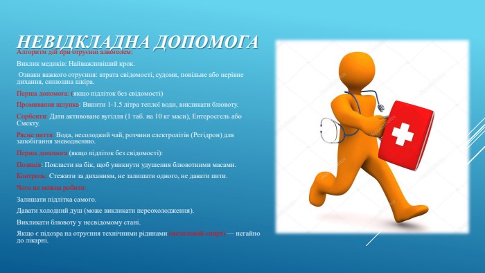 Невідкладна допомога. Алгоритм дій при отруєнні алкоголем: Виклик медиків: Найважливіший крок. Ознаки важкого отруєння: втрата свідомості, судоми, повільне або нерівне дихання, синюшна шкіра. Перша допомога: (якщо підліток без свідомості)Промивання шлунка: Випити 1-1.5 літра теплої води, викликати блювоту. Сорбенти: Дати активоване вугілля (1 таб. на 10 кг маси), Ентеросгель або Смекту. Рясне пиття: Вода, несолодкий чай, розчини електролітів (Регідрон) для запобігання зневодненню. Перша допомога (якщо підліток без свідомості): Позиція: Покласти на бік, щоб уникнути удушення блювотними масами. Контроль: Стежити за диханням, не залишати одного, не давати пити. Чого не можна робити: Залишати підлітка самого. Давати холодний душ (може викликати переохолодження). Викликати блювоту у несвідомому стані. Якщо є підозра на отруєння технічними рідинами (метиловий спирт) — негайно до лікарні. 