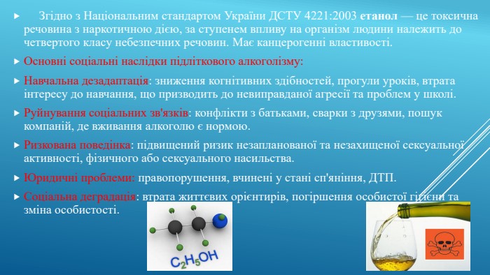  Згідно з Національним стандартом України ДСТУ 4221:2003 етанол — це токсична речовина з наркотичною дією, за ступенем впливу на організм людини належить до четвертого класу небезпечних речовин. Має канцерогенні властивості. Основні соціальні наслідки підліткового алкоголізму: Навчальна дезадаптація: зниження когнітивних здібностей, прогули уроків, втрата інтересу до навчання, що призводить до невиправданої агресії та проблем у школі. Руйнування соціальних зв'язків: конфлікти з батьками, сварки з друзями, пошук компаній, де вживання алкоголю є нормою. Ризкована поведінка: підвищений ризик незапланованої та незахищеної сексуальної активності, фізичного або сексуального насильства. Юридичні проблеми: правопорушення, вчинені у стані сп'яніння, ДТП. Соціальна деградація: втрата життєвих орієнтирів, погіршення особистої гігієни та зміна особистості. 