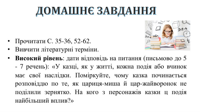 ДОМАШНЄ ЗАВДАННЯПрочитати С. 35-36, 52-62. Вивчити літературні терміни. Високий рівень: дати відповідь на питання (письмово до 5 - 7 речень): «У казці, як у житті, кожна подія або вчинок має свої наслідки. Поміркуйте, чому казка починається розповіддю по те, як цариця-миша й цар-жайворонок не поділили зернятко. На кого з персонажів казки ц подія найбільший вплив?»