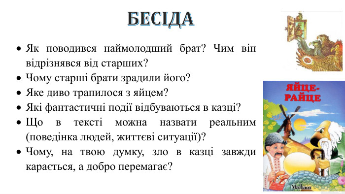 БЕСІДАЯк поводився наймолодший брат? Чим він відрізнявся від старших?Чому старші брати зрадили його?Яке диво трапилося з яйцем?Які фантастичні події відбуваються в казці?Що в тексті можна назвати реальним (поведінка людей, життєві ситуації)?Чому, на твою думку, зло в казці завжди карається, а добро перемагає?