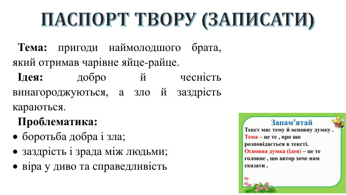 ПАСПОРТ ТВОРУ (ЗАПИСАТИ)Тема: пригоди наймолодшого брата, який отримав чарівне яйце-райце.Ідея: добро й чесність винагороджуються, а зло й заздрість караються. Проблематика:боротьба добра і зла;заздрість і зрада між людьми;віра у диво та справедливість