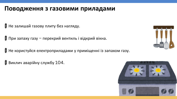 Поводження з газовими приладами📎 Не залишай газову плиту без нагляду.📎 При запаху газу – перекрий вентиль і відкрий вікна.📎 Не користуйся електроприладами у приміщенні із запахом газу.📎 Виклич аварійну службу 104.