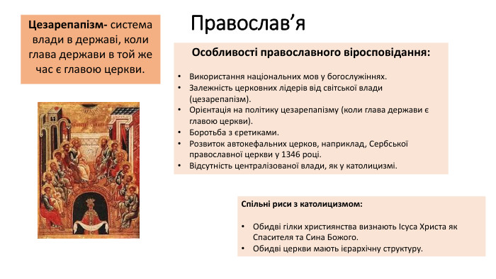 Православ’я. Цезарепапізм- система влади в державі, коли глава держави в той же час є главою церкви. Особливості православного віросповідання: Використання національних мов у богослужіннях. Залежність церковних лідерів від світської влади (цезарепапізм). Орієнтація на політику цезарепапізму (коли глава держави є главою церкви). Боротьба з єретиками. Розвиток автокефальних церков, наприклад, Сербської православної церкви у 1346 році. Відсутність централізованої влади, як у католицизмі. Спільні риси з католицизмом: Обидві гілки християнства визнають Ісуса Христа як Спасителя та Сина Божого. Обидві церкви мають ієрархічну структуру.