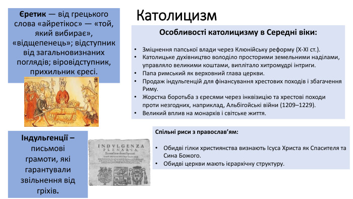 КатолицизмЄретик — від грецького слова «айретікос» — «той, який вибирає», «відщепенець»; відступник від загальновизнаних поглядів; віровідступник, прихильник єресі. Особливості католицизму в Середні віки: Зміцнення папської влади через Клюнійську реформу (Х-ХІ ст.). Католицьке духівництво володіло просторими земельними наділами, управляло великими коштами, виплітало хитромудрі інтриги. Папа римський як верховний глава церкви. Продаж індульгенцій для фінансування хрестових походів і збагачення Риму. Жорстка боротьба з єресями через інквізицію та хрестові походи проти незгодних, наприклад, Альбігойські війни (1209–1229). Великий вплив на монархів і світське життя. Спільні риси з православ’ям: Обидві гілки християнства визнають Ісуса Христа як Спасителя та Сина Божого. Обидві церкви мають ієрархічну структуру.Індульгенції – письмовіграмоти, які гарантували звільнення від гріхів.