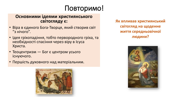 Повторимо! Основними ідеями християнського світогляду є: Віра в єдиного Бога-Творця, який створив світ “з нічого”.Ідея гріхопадіння, тобто первородного гріха, та необхідності спасіння через віру в Ісуса Христа. Теоцентризм — Бог є центром усього існуючого. Першість духовного над матеріальним. Як впливав християнський світогляд на щоденне життя середньовічної людини?