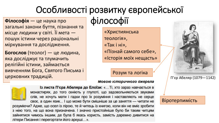 Особливості розвитку європейської філософіїФілософія — це наука про загальні закони буття, пізнання та місце людини у світі. Її мета — пошук істини через раціональні міркування та дослідження. Богослов (теолог) — це людина, яка досліджує та тлумачить релігійні істини, займається вивченням Бога, Святого Письма і церковних традицій. П’єр Абеляр (1079—1142)«Християнська теологія», «Так і ні», «Пізнай самого себе», «Історія моїх нещасть»Розум та логіка. Віротерпимість