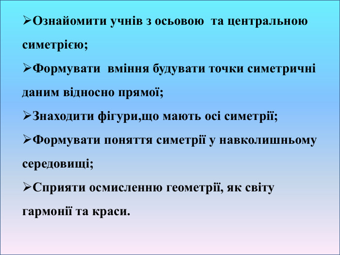 Ознайомити учнів з осьовою та центральною симетрією;Формувати вміння будувати точки симетричні даним відносно прямої;Знаходити фігури,що мають осі симетрії;Формувати поняття симетрії у навколишньому середовищі;Сприяти осмисленню геометрії, як світу гармонії та краси.