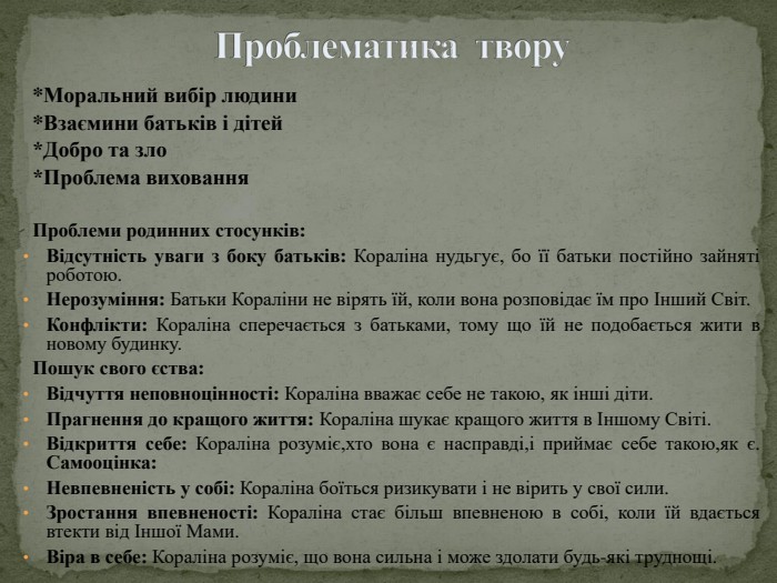Проблематика твору *Моральний вибір людини*Взаємини батьків і дітей*Добро та зло*Проблема виховання. Проблеми родинних стосунків: Відсутність уваги з боку батьків: Кораліна нудьгує, бо її батьки постійно зайняті роботою. Нерозуміння: Батьки Кораліни не вірять їй, коли вона розповідає їм про Інший Світ. Конфлікти: Кораліна сперечається з батьками, тому що їй не подобається жити в новому будинку. Пошук свого єства: Відчуття неповноцінності: Кораліна вважає себе не такою, як інші діти. Прагнення до кращого життя: Кораліна шукає кращого життя в Іншому Світі. Відкриття себе: Кораліна розуміє,хто вона є насправді,і приймає себе такою,як є. Самооцінка: Невпевненість у собі: Кораліна боїться ризикувати і не вірить у свої сили. Зростання впевненості: Кораліна стає більш впевненою в собі, коли їй вдається втекти від Іншої Мами. Віра в себе: Кораліна розуміє, що вона сильна і може здолати будь-які труднощі.
