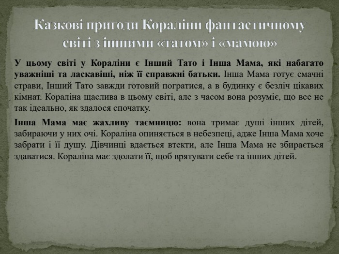 Казкові пригоди Кораліни фантастичному світі з іншими «татом» і «мамою»У цьому світі у Кораліни є Інший Тато і Інша Мама, які набагато уважніші та ласкавіші, ніж її справжні батьки. Інша Мама готує смачні страви, Інший Тато завжди готовий погратися, а в будинку є безліч цікавих кімнат. Кораліна щаслива в цьому світі, але з часом вона розуміє, що все не так ідеально, як здалося спочатку.Інша Мама має жахливу таємницю: вона тримає душі інших дітей, забираючи у них очі. Кораліна опиняється в небезпеці, адже Інша Мама хоче забрати і її душу. Дівчинці вдається втекти, але Інша Мама не збирається здаватися. Кораліна має здолати її, щоб врятувати себе та інших дітей.